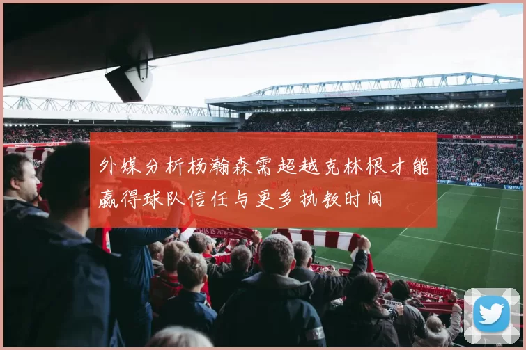 外媒分析杨瀚森需超越克林根才能赢得球队信任与更多执教时间