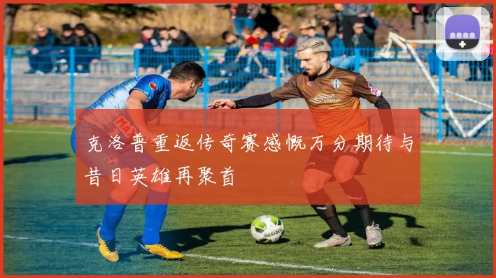 克洛普重返传奇赛感慨万分期待与昔日英雄再聚首