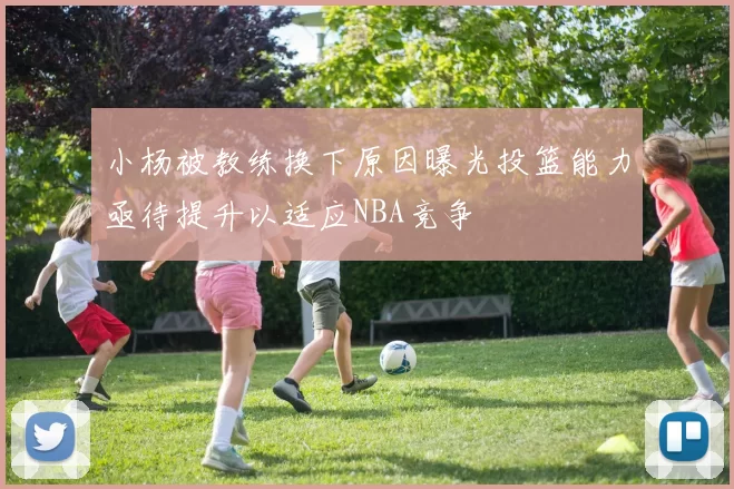 小杨被教练换下原因曝光投篮能力亟待提升以适应NBA竞争