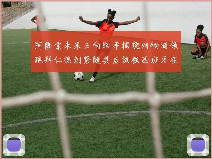 阿隆索未来去向赔率揭晓利物浦领跑拜仁热刺紧随其后执教西班牙在列