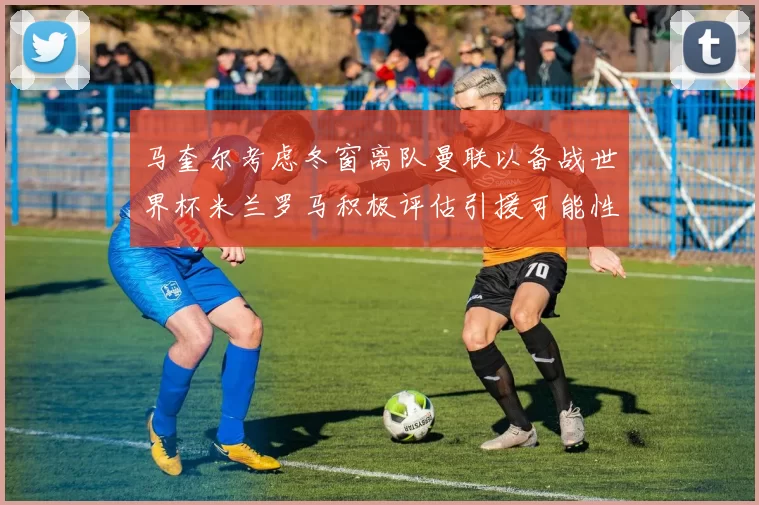 马奎尔考虑冬窗离队曼联以备战世界杯米兰罗马积极评估引援可能性