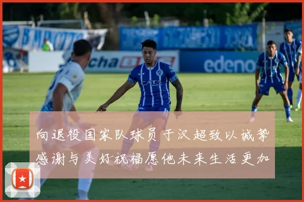 向退役国家队球员于汉超致以诚挚感谢与美好祝福愿他未来生活更加精彩