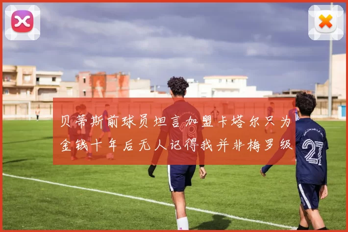 贝蒂斯前球员坦言加盟卡塔尔只为金钱十年后无人记得我并非梅罗级别