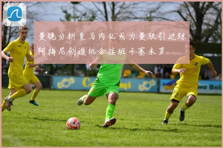 曼晚分析皇马内乱或为曼联引进琼阿梅尼创造机会接班卡塞米罗