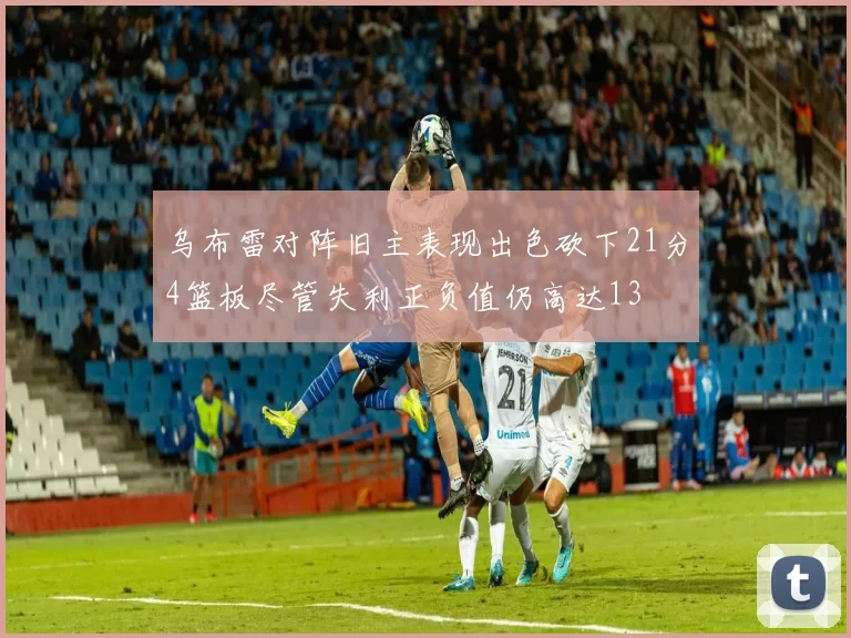 乌布雷对阵旧主表现出色砍下21分4篮板尽管失利正负值仍高达13