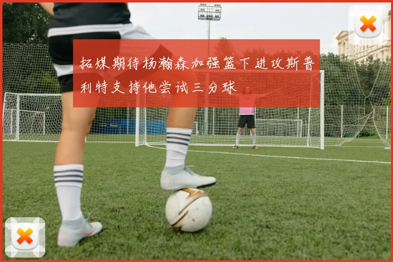 拓媒期待杨瀚森加强篮下进攻斯普利特支持他尝试三分球