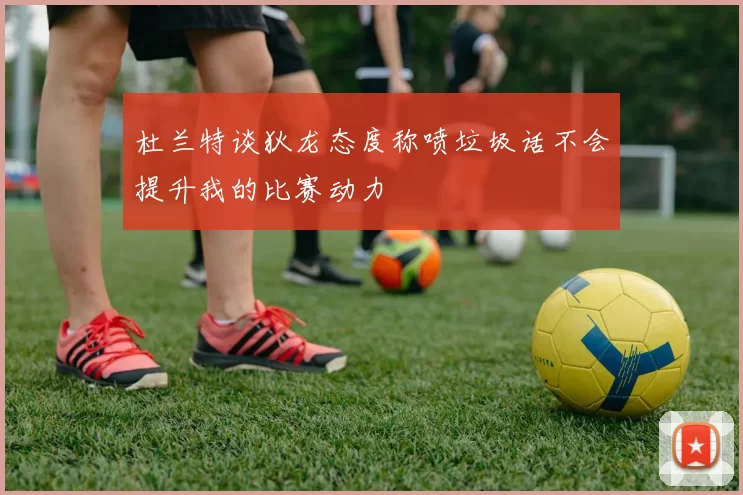 杜兰特谈狄龙态度称喷垃圾话不会提升我的比赛动力