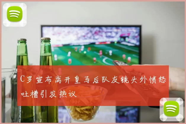 C罗宣布离开皇马后队友镜头外愤怒吐槽引发热议
