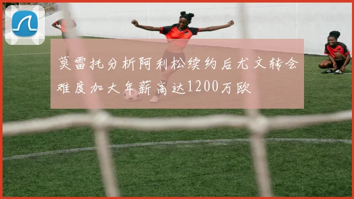 莫雷托分析阿利松续约后尤文转会难度加大年薪高达1200万欧
