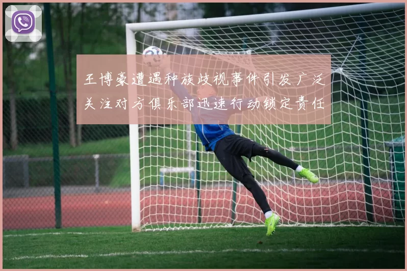 王博豪遭遇种族歧视事件引发广泛关注对方俱乐部迅速行动锁定责任人
