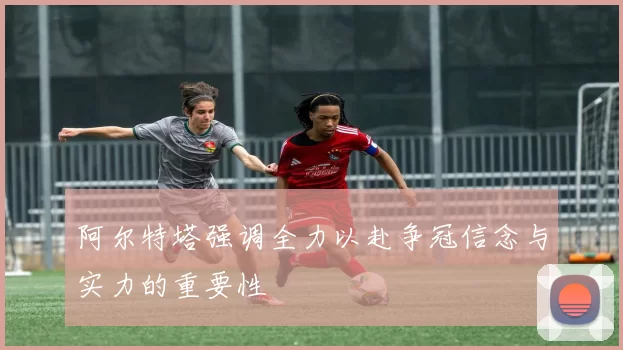 阿尔特塔强调全力以赴争冠信念与实力的重要性