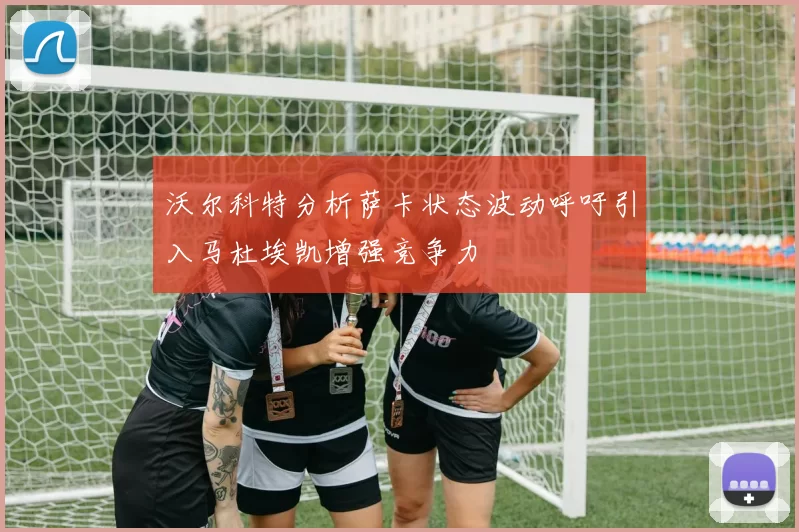 沃尔科特分析萨卡状态波动呼吁引入马杜埃凯增强竞争力