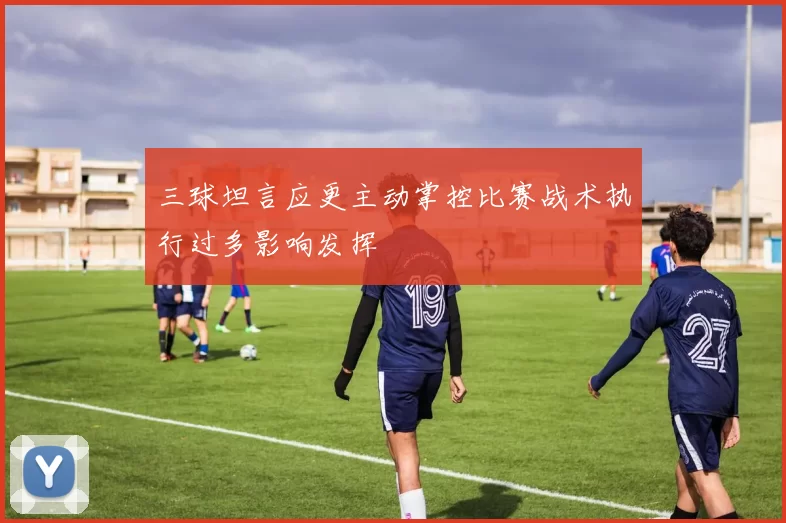 三球坦言应更主动掌控比赛战术执行过多影响发挥