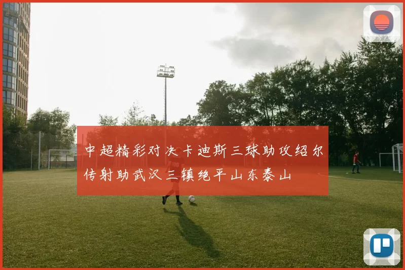 中超精彩对决卡迪斯三球助攻绍尔传射助武汉三镇绝平山东泰山